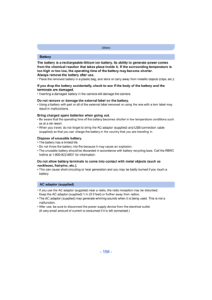 Page 158- 158 -
Others
The battery is a rechargeable lithium ion battery. Its ability to generate power comes 
from the chemical reaction that takes place inside it. If the surrounding temperature is 
too high or too low, the operating time of the battery may beco me shorter.
Always remove the battery after use.
•
Place the removed battery in a plastic bag, and store or carry  away from metallic objects (clips, etc.).
If you drop the battery accidentally, check to see if the body  of the battery and the...