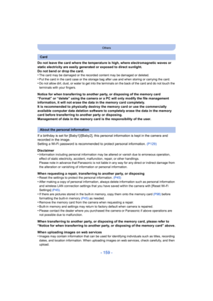 Page 159- 159 -
Others
Do not leave the card where the temperature is high, where electromagnetic waves or 
static electricity are easily generated or exposed to direct sunlight.
Do not bend or drop the card.
•
The card may be damaged or the recorded content may be damaged  or deleted.
•Put the card in the card case or the storage bag after use and when storing or carrying the card.•Do not allow dirt, dust, or water to get into the terminals on the back of the card and do not touch the 
terminals with your...