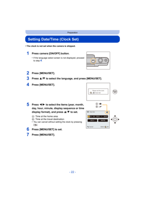 Page 22- 22 -
Preparation
Setting Date/Time (Clock Set)
•The clock is not set when the camera is shipped.
1Press camera [ON/OFF] button.
•If the language select screen is not displayed, proceed 
to step4.
2Press [MENU/SET].
3Press 3/4 to select the language, and press [MENU/SET].
4Press [MENU/SET].
5Press 2/1 to select the items (year, month, 
day, hour, minute, display sequence or time 
display format), and press 3/ 4 to set.
A: Time at the home area
B : Time at the travel destination
•
You can cancel without...