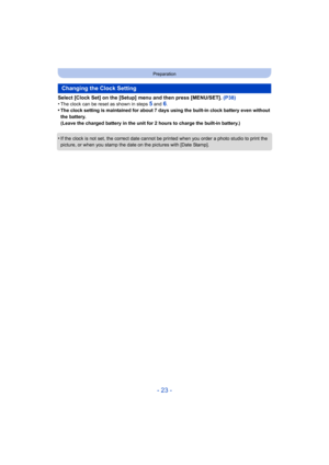 Page 23- 23 -
Preparation
Select [Clock Set] on the [Setup] menu and then press [MENU/SET]. (P38)
•The clock can be reset as shown in steps 5 and 6.•The clock setting is maintained for about 7 days using the buil t-in clock battery even without 
the battery.
(Leave the charged battery in the unit for 2 hours to charge th e built-in battery.)
•If the clock is not set, the correct date cannot be printed when you order a photo studio to print the 
picture, or when you stamp the date on the pictures with [Date S...