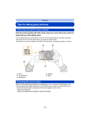 Page 24- 24 -
Preparation
Tips for taking good pictures
Hold the camera gently with both hands, keep your arms still at your side and 
stand with your feet slightly apart.
•Do not swing around or pull forcefully on the unit with the str ap attached. The strap may break.
•Be careful not to move the camera when you press the shutter bu tton.•Be careful not to put your fingers on the flash, AF assist lamp, microphone, speaker or lens etc.
When the Jitter alert [ ] appears, use [Stabilizer] (P84), a tripod or the...