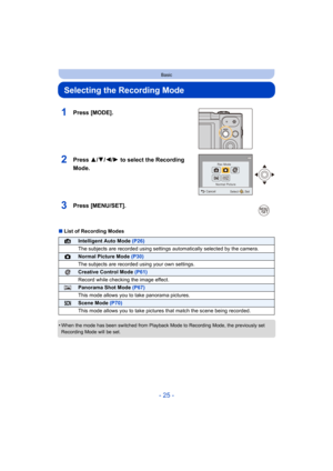 Page 25- 25 -
Basic
Selecting the Recording Mode
∫List of Recording Modes
•
When the mode has been switched from Playback Mode to Recording  Mode, the previously set 
Recording Mode will be set.
1Press [MODE].
2Press 3/ 4/2/1 to select the Recording 
Mode.
3Press [MENU/SET].
¦Intelligent Auto Mode  (P26)
The subjects are recorded using settings automatically selected  by the camera.
!Normal Picture Mode (P30)
The subjects are recorded using your own settings.
Creative Control Mode  (P61)
Record while checking...