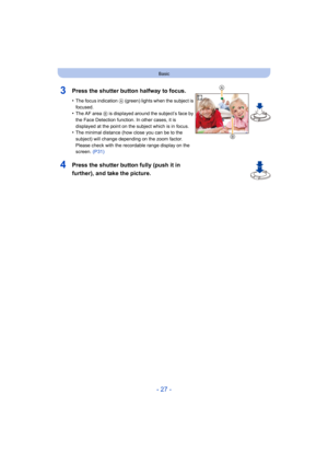Page 27- 27 -
Basic
3Press the shutter button halfway to focus.
•The focus indication A (green) lights when the subject is 
focused.
•The AF area  B is displayed around the subject’s face by 
the Face Detection function. In other cases, it is 
displayed at the point on the subject which is in focus.
•The minimal distance (how close you can be to the 
subject) will change depending on the zoom factor. 
Please check with the recordable range display on the 
screen.  (P31)
4Press the shutter button fully (push it...