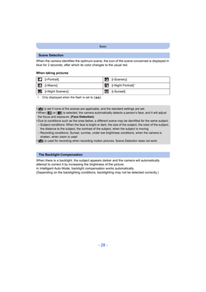 Page 28- 28 -
Basic
When the camera identifies the optimum scene, the icon of the scene concerned is displayed in 
blue for 2 seconds, after which its color changes to the usual  red.
When taking pictures
•
[¦] is set if none of the scenes are applicable, and the standard  settings are set.•When [ ] or [ ] is selected, the camera automatically detects a p erson’s face, and it will adjust 
the focus and exposure.  (Face Detection)
•Due to conditions such as the ones below, a different scene may  be identified...