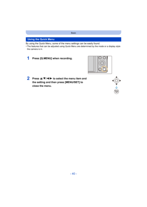 Page 40- 40 -
Basic
By using the Quick Menu, some of the menu settings can be easily found.
•The features that can be adjusted using Quick Menu are determin ed by the mode or a display style 
the camera is in.
Using the Quick Menu
1Press [Q.MENU] when recording.
2Press  3/4/2/ 1 to select the menu item and 
the setting and then press [MENU/SET] to 
close the menu.
Q.MENU 
