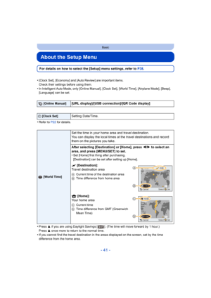 Page 41- 41 -
Basic
About the Setup Menu
For details on how to select the [Setup] menu settings, refer to P38 .
•
[Clock Set], [Economy] and [Auto Review] are important items.
Check their settings before using them.
•In Intelligent Auto Mode, only [Online Manual], [Clock Set], [Wo rld Time], [Airplane Mode], [Beep], 
[Language] can be set.
•Refer to  P22 for details.
•Press  3 if you are using Daylight Sav ings [ ]. (The time will move forward by 1 hour.)
Press  3 once more to return to the normal time.
•If you...
