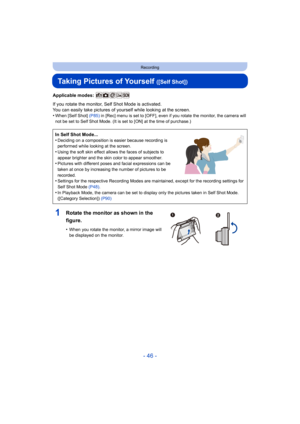 Page 46- 46 -
Recording
Taking Pictures of Yourself ([Self Shot])
Applicable modes: 
If you rotate the monitor, Self Shot Mode is activated.
You can easily take pictures of yourself while looking at the screen.
•
When [Self Shot] (P85)  in [Rec] menu is set to [OFF ], even if you rotate the monitor, the camera will 
not be set to Self Shot Mode. (It is set to [ON] at the time of  purchase.)
In Self Shot Mode...
•Deciding on a composition is easier because recording is 
performed while looking at the screen....