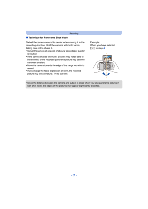 Page 51- 51 -
Recording
∫Technique for Panorama Shot Mode
•
Since the distance between the camera and subject is close when  you take panorama pictures in 
Self Shot Mode, the edges of the  pictures may appear significantly distorted.
Swivel the camera around its center when moving it in the 
recording direction. Hold the camera with both hands, 
taking care not to shake it.
•
Swivel the camera at a speed of about 2 seconds per quarter 
revolution.
•If the camera shakes too much, pictures may not be able to 
be...