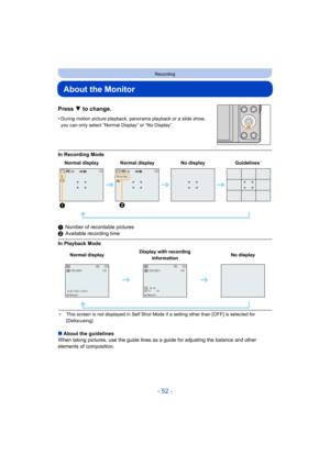 Page 52- 52 -
Recording
About the Monitor
Press 4 to change.
•During motion picture playback, panorama playback or a slide show, 
you can only select “Normal Display” or “No Display”.
In Recording Mode
1 Number of recordable pictures
2 Available recording time
In Playback Mode
¢ This screen is not displayed in Self Shot Mode if a setting other than [OFF] is selected for 
[Defocusing].
∫About the guidelines
When taking pictures, use the guide lines as a guide for adjust ing the balance and other 
elements of...