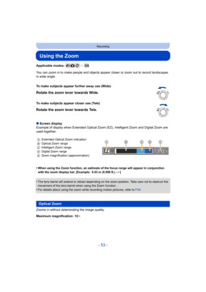 Page 53- 53 -
Recording
Using the Zoom
Applicable modes: 
You can zoom in to make people and objects appear closer or zoom out to record landscapes 
in wide angle.
∫ Screen display
Example of display when Extended Optical Zoom (EZ), Intelligent  Zoom and Digital Zoom are 
used together.
•
When using the Zoom function, an estimate of the focus range wi ll appear in conjunction 
with the zoom display bar. [Example: 0.03 m (0.098 ft.) –¶ ]
•The lens barrel will extend or retract depending on the zoom po sition....