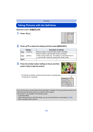 Page 59- 59 -
Recording
Taking Pictures with the Self-timer
Applicable modes: 
1Press 2 [ë].
2Press 3/ 4 to select the setting and then press [MENU/SET].
•If you use the zoom, the lens barrel will be extended or retrac ted. This may cause the camera to tilt. 
We recommend fixing the camera on a tripod or other support.
•This function is not availa ble in the following cases:
–In Self Shot Mode
(When taking pictures in Self Shot Mode, you can set the Self-t imer in [Countdown].  (P48))
–When recording motion...