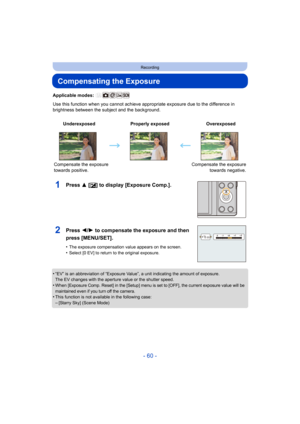 Page 60- 60 -
Recording
Compensating the Exposure
Applicable modes: 
Use this function when you cannot achieve appropriate exposure due to the difference in 
brightness between the subject and the background.
1Press 3 [ È] to display [Exposure Comp.].
•“EV” is an abbreviation of “Exposure Value”, a unit indicating  the amount of exposure.
The EV changes with the aperture value or the shutter speed.
•When [Exposure Comp. Reset] in the [Setup] menu is set to [OFF], the current exposure value will be 
maintained...