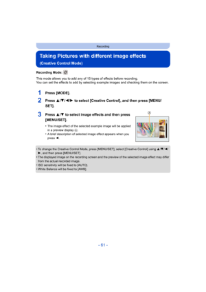 Page 61- 61 -
Recording
Taking Pictures with different image effects 
(Creative Control Mode)
Recording Mode: 
This mode allows you to add any of 15 types of effects before recording.
You can set the effects to add by selecting example images and  checking them on the screen.
1Press [MODE].
2Press 3/4/2/1 to select [Creative Control], and then press [MENU/
SET].
3Press 3/ 4 to select image effects and then press 
[MENU/SET].
•The image effect of the selected example image will be applied 
in a preview display...