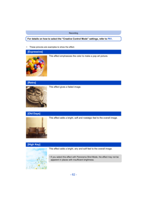 Page 62- 62 -
Recording
For details on how to select the “Creative Control Mode” settings, refer to P61.
¢These pictures are examples to show the effect.
This effect emphasizes the color to make a pop art picture.
This effect gives a faded image.
This effect adds a bright, soft and nostalgic feel to the overa ll image.
This effect adds a bright, airy and soft feel to the overall im age.
[Expressive]
[Retro]
[Old Days]
[High Key]
•If you select this effect with Panorama Shot Mode, the effect m ay not be...