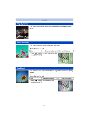 Page 64- 64 -
Recording
This effect produces the optimum brightness for both dark and bright 
parts.
This effect gives your phot o a dramatic color look.
This effect reduces peripheral brightness to give the impressio n of a toy 
camera.
[High Dynamic]
[Cross Process]
Items that can be set
Color Green tone/Blue tone/Yellow tone/Red tone
•Press 2/1  to select the color to enhance, and 
press [MENU/SET].
[Toy Effect]
Items that can be set
Color Orange emphasized Blue emphasized
•Press 2/1 to select the color tone...