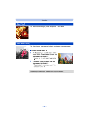 Page 66- 66 -
Recording
This effect transforms pin-points of light into a star effect.
This effect leaves one selected color to emphasize impressiveness.
[Star Filter]
[One Point Color]
∫Set the color to leave in
1Fit the color you want to leave in the 
frame at the center of the screen, and 
then press [MENU/SET].
•
You can set the color again by pressing 
2.
2Check the color you have set, and 
then press [MENU/SET].
•
The set color is memorized even if the 
camera is turned off.
•Depending on the subject, the...