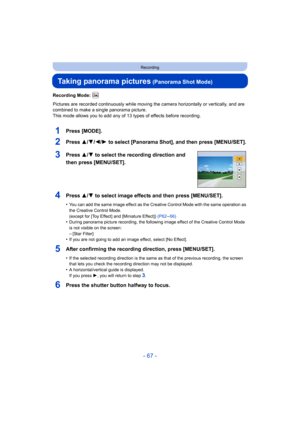 Page 67- 67 -
Recording
Taking panorama pictures (Panorama Shot Mode)
Recording Mode: 
Pictures are recorded continuously while moving the camera horizontally or vertically, and are 
combined to make a single panorama picture.
This mode allows you to add any of 13 types of effects before r ecording.
1Press [MODE].
2Press 3/4/2/1 to select [Panorama Shot], and then press [MENU/SET].
3Press 3/ 4 to select the recording direction and 
then press [MENU/SET].
4Press 3/ 4 to select image effects and then press...