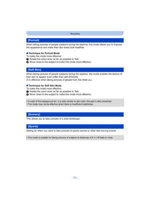 Page 71- 71 -
Recording
When taking pictures of people outdoors during the daytime, this mode allows you to improve 
the appearance and make their skin tones look healthier.
∫ Technique for Portrait Mode
To make this mode more effective:
1 Rotate the zoom lever as far as possible to Tele.
2 Move close to the subject to make this mode more effective.
When taking pictures of people outdoors during the daytime, this mode enables the texture of 
their skin to appear even softer than with [Portrait].
(It is...