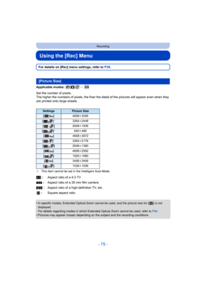 Page 75- 75 -
Recording
Using the [Rec] Menu
For details on [Rec] menu settings, refer to P38.
Applicable modes: 
Set the number of pixels.
The higher the numbers of pixels, the finer the detail of the p ictures will appear even when they 
are printed onto large sheets.
¢ This item cannot be set in the Intelligent Auto Mode.
•In specific modes, Extended Optical Zoom cannot be used, and th e picture size for [ ] is not 
displayed.
For details regarding modes in which Extended Optical Zoom cann ot be used, refer...