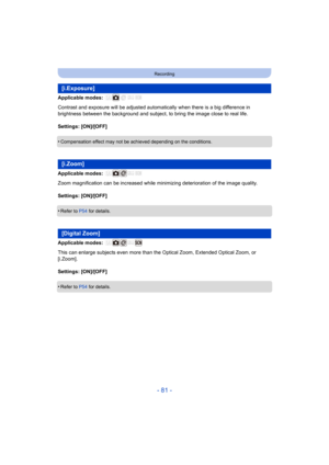 Page 81- 81 -
Recording
Applicable modes: 
Contrast and exposure will be adjusted automatically when there is a big difference in 
brightness between the background and subject, to bring the ima ge close to real life.
Settings: [ON]/[OFF]
•
Compensation effect may not be achieved depending on the condit ions.
Applicable modes: 
Zoom magnification can be increased while minimizing deterioration of the image quality.
Settings: [ON]/[OFF]
•
Refer to  P54 for details.
Applicable modes: 
This can enlarge subjects...