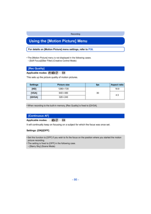 Page 86- 86 -
Recording
Using the [Motion Picture] Menu
For details on [Motion Picture] menu settings, refer to P38.
•
The [Motion Picture] menu is not displayed in the following case s.–[Soft Focus]/[Star Filter] (Creative Control Mode)
Applicable modes: 
This sets up the picture quality of motion pictures.
•
When recording to the built-in memory, [Rec Quality] is fixed to [QVGA].
Applicable modes: 
It will continually keep on focusing on a subject for which the focus was once set.
Settings: [ON]/[OFF]
•
Set...