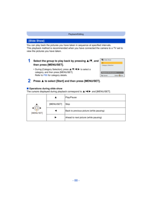 Page 88- 88 -
Playback/Editing
You can play back the pictures you have taken in sequence at specified intervals.
This playback method is recommended when you have connected the  camera to a TV set to 
view the pictures you have taken.
2Press 3 to select [Start] and then press [MENU/SET].
∫ Operations during slide show
The cursors displayed during playback correspond to  3/2/1 and [MENU/SET].
[Slide Show]
1Select the group to play back by pressing  3/4, and 
then press [MENU/SET].
•During [Category Selection],...