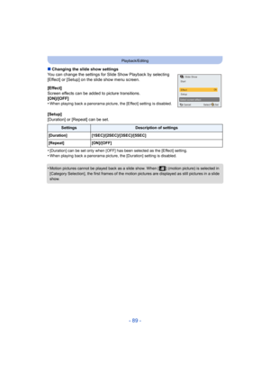 Page 89- 89 -
Playback/Editing
∫Changing the slide show settings
You can change the settings for Slide Show Playback by selectin g 
[Effect] or [Setup] on the slide show menu screen.
[Effect]
Screen effects can be added to picture transitions.
[ON]/[OFF]
•
When playing back a panorama picture, the [Effect] setting is d isabled.
[Setup]
[Duration] or [Repeat] can be set.
•
[Duration] can be set only when [OFF] has been selected as the  [Effect] setting.•When playing back a panorama picture, the [Duration]...