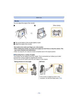 Page 10- 10 -
Before Use
You can adjust the angle of the monitor.
1Flip up the bottom of the monitor lightly to open.
2 Adjust the angle of the monitor.
•
Be careful not to catch your finger, etc. in the monitor.•When rotating the monitor, be careful not to apply too much for ce or drop the camera. This 
may cause scratches and malfunctions.
•When not using this unit, close the monitor completely back to  the original position.
∫Recording from a variety of angles
The monitor can be rotated to s uit your needs....