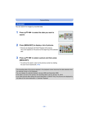 Page 91- 91 -
Playback/Editing
You can search for images by recorded date.
•
The recording date of the picture selected in the playback screen becomes the date selected when 
the calendar screen is first displayed.
•You can display the calendar between January 2000 and December  2099.•If the date is not set in the camera, the recording date is set as January 1st, 2015.
•If you take pictures after setting the travel destination in [World Time], the pictures are displayed by 
the dates at the travel destination...