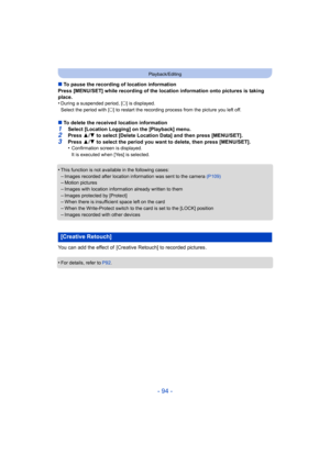 Page 94- 94 -
Playback/Editing
∫To pause the recording of location information
Press [MENU/SET] while recording of the location information on to pictures is taking 
place.
•
During a suspended period, [ ±] is displayed.
Select the period with [ ±] to restart the recording process from the picture you left of f.
∫To delete the received location information
1Select [Location Logging] on the [Playback] menu.2Press  3/4  to select [Delete Location Data] and then press [MENU/SET].3Press  3/4  to select the period...