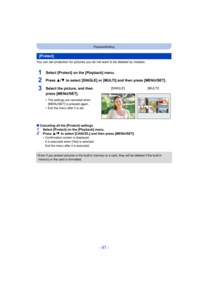 Page 97- 97 -
Playback/Editing
You can set protection for pictures you do not want to be deleted by mistake.
1Select [Protect] on the [Playback] menu.
2Press 3/4 to select [SINGLE] or [MULTI] and then press [MENU/SET].
∫Canceling all the [Protect] settings1Select [Protect] on the [Playback] menu.
2Press  3/4  to select [CANCEL] and then press [MENU/SET].
•Confirmation screen is displayed.
It is executed when [Yes] is selected.
Exit the menu after it is executed.
•Even if you protect pictures in the built-in...