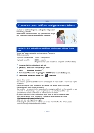 Page 102- 102 -
Wi-Fi
Controlar con un teléfono inteligente o una tableta
Al utilizar un teléfono inteligente, puede grabar imágenes en 
la cámara y guardarlas.
Debe instalar “ Panasonic Image App ” (denominada “ Image 
App ” de aquí en adelante )  en su teléfono inteligente.
“ Image App ” es una aplicación suministrada por Panasonic.
•
Sistema operativo
•Use la última versión.
•Los sistemas operativos admitidos tendrán validez a partir de enero de 2015 y podrán estar sujetos 
a cambios.
•Lea la [Ayuda] en el...