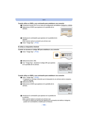 Page 105- 105 -
Wi-Fi
Cuando utilice un SSID y una contraseña para establecer una conexión1
Encienda la función Wi-Fi en el menú de configuración del teléfono inteligente o tableta.
2Seleccione el SSID que aparece en la pantalla de la 
cámara.
3 Introduzca la contraseña que aparece en la pantalla de la 
cámara.
(Solo cuando realice la conexión por primera vez)
4Inicie “ Image App ”.  (P102)
Si utiliza un dispositivo Android
Cuando se escanea el código QR para establecer una conexión
1Inicio “ Image App ”....