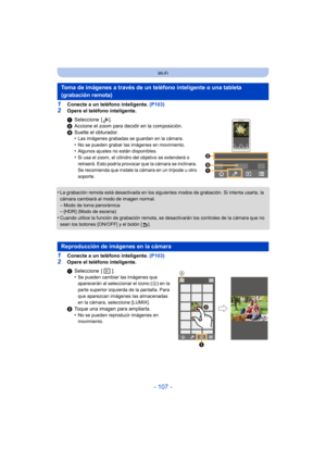 Page 107- 107 -
Wi-Fi
1Conecte a un teléfono inteligente. (P103)
2Opere el teléfono inteligente.
•
La grabación remota está desactivada en los siguientes modos de grabación. Si intenta usarla, la 
cámara cambiará al modo de imagen normal.
–Modo de toma panorámica–[HDR] (Modo de escena)•Cuando utilice la función de grabación remota, se desactivarán los controles de la cámara que no 
sean los botones [ON/OFF] y el botón [ ].
1Conecte a un teléfono inteligente.  (P103)
2Opere el teléfono inteligente.
Toma de...