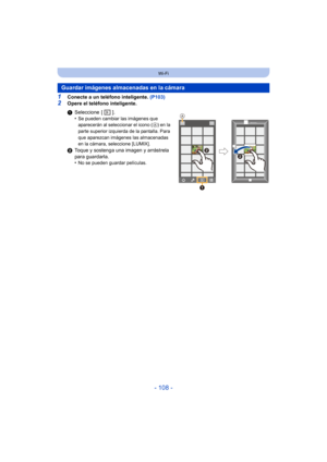 Page 108- 108 -
Wi-Fi
1Conecte a un teléfono inteligente. (P103)
2Opere el teléfono inteligente.
Guardar imágenes almacenadas en la cámara
1Seleccione [ ].
•Se pueden cambiar las imágenes que 
aparecerán al seleccionar el icono ( A
) en la 
parte superior izquierda de la pantalla. Para 
que aparezcan imágenes las almacenadas 
en la cámara, seleccione [LUMIX].
2 Toque y sostenga una imagen y arrástrela 
para guardarla.
•
No se pueden guardar películas.


 