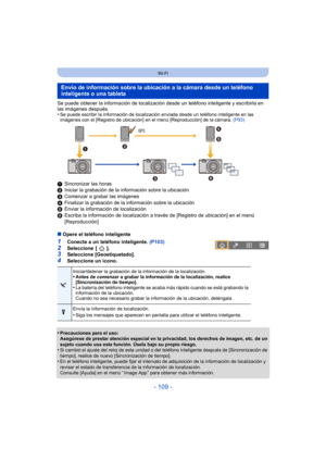 Page 109- 109 -
Wi-Fi
Se puede obtener la información de localización desde un teléfono inteligente y escribirla en 
las imágenes después.
•
Se puede escribir la información de localización enviada desde un teléfono inteligente en las 
imágenes con el [Registro de ubicación] en el menú [Reproducción] de la cámara. (P93)
1 Sincronizar las horas
2 Iniciar la grabación de la información sobre la ubicación
3 Comenzar a grabar las imágenes
4 Finalizar la grabación de la información sobre la ubicación
5 Enviar la...