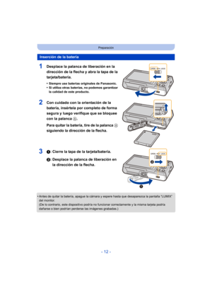 Page 12- 12 -
Preparación
1Desplace la palanca de liberación en la 
dirección de la flecha y abra la tapa de la 
tarjeta/batería.
•Siempre use baterías originales de Panasonic.
•Si utiliza otras baterías, no podemos garantizar 
la calidad de este producto.
2Con cuidado con la orientación de la 
batería, insértela por completo de forma 
segura y luego verifique que se bloquee 
con la palanca A. 
Para quitar la batería, tire de la palanca A 
siguiendo la dirección de la flecha.
31: Cierre la tapa de la...