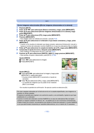 Page 115- 115 -
Wi-Fi
1Presione [Wi-Fi].2Pulse 3/4/ 2/1 para seleccionar [Nueva conexión] y, luego, pulse [MENU/SET].
3Pulse  3/4 para seleccionar [Enviar imágenes almacenadas en la cámara], luego 
pulse [MENU/SET].
4Pulse  3/4 para seleccionar [PC], luego pulse [MENU/SET].
5Presione [MENU/SET].
•Para detalles sobre los métodos de conexión, consulte  P120.
6Pulse 3/4 para seleccionar el ordenador al que desee conectarse y, luego, pulse 
[MENU/SET].
•
Cuando no se visualiza el ordenador que desea conectar,...