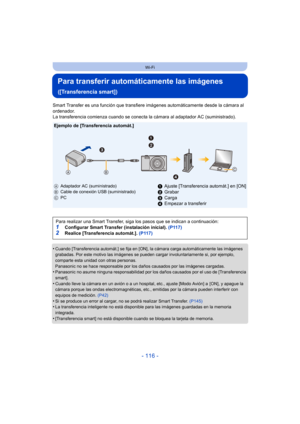 Page 116- 116 -
Wi-Fi
Para transferir automáticamente las imágenes 
([Transferencia smart])
Smart Transfer es una función que transfiere imágenes automáticamente desde la cámara al 
ordenador.
La transferencia comienza cuando se conecta la cámara al adaptador AC (suministrado).
•
Cuando [Transferencia automát.] se fija en [ON], la cámara carga automáticamente las imágenes 
grabadas. Por este motivo las imágenes se pueden cargar involuntariamente si, por ejemplo, 
comparte esta unidad con otras personas....