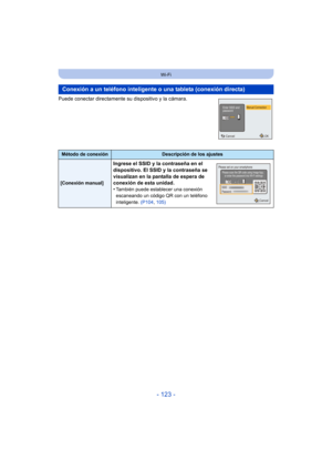 Page 123- 123 -
Wi-Fi
Puede conectar directamente su dispositivo y la cámara.
Conexión a un teléfono inteligente o una tableta (conexión directa)
Método de conexiónDescripción de los ajustes
[Conexión manual]
Ingrese el SSID y la contraseña en el 
dispositivo. El SSID y la contraseña se 
visualizan en la pantalla de espera de 
conexión de esta unidad.
•
También puede establecer una conexión 
escaneando un código QR con un teléfono 
inteligente. (P104, 105)
Cancel
Manual ConnectionEnter SSID and
password
OK...