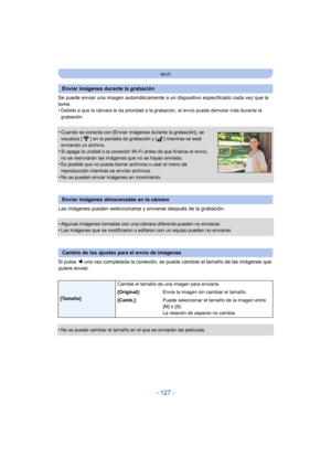 Page 127- 127 -
Wi-Fi
Se puede enviar una imagen automáticamente a un dispositivo especificado cada vez que la 
tome.
•
Debido a que la cámara le da prioridad a la gr abación, el envío puede demorar más durante la 
grabación.
•Cuando se conecta con [Enviar imágenes durante la grabación], se 
visualiza [ ] en la pantalla de grabación y [ ] mientras se está 
enviando un archivo.
•Si apaga la unidad o la conexión Wi-Fi antes de que finalice el envío, 
no se reenviarán las imágenes que no se hayan enviado.
•Es...