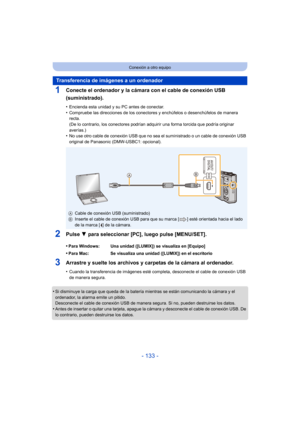 Page 133- 133 -
Conexión a otro equipo
1Conecte el ordenador y la cámara con el cable de conexión USB 
(suministrado).
•Encienda esta unidad y su PC antes de conectar.•Compruebe las direcciones de los conectores y enchúfelos o desenchúfelos de manera 
recta.
(De lo contrario, los conectores podrían adquirir una forma torcida que podría originar 
averías.)
•No use otro cable de conexión USB que no sea el suministrado o un cable de conexión USB 
original de Panasonic (DMW-USBC1: opcional).
2Pulse 4 para...