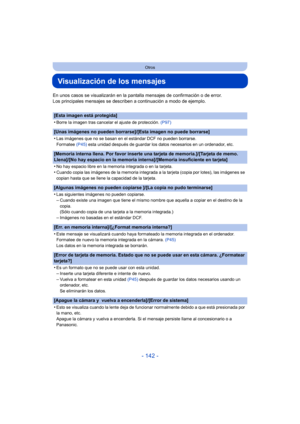 Page 142- 142 -
Otros
Visualización de los mensajes
En unos casos se visualizarán en la pantalla mensajes de confirmación o de error.
Los principales mensajes se describen a continuación a modo de ejemplo.
[Esta imagen está protegida]
•
Borre la imagen tras cancelar el ajuste de protección. (P97)
[Unas imágenes no pueden borrarse]/[Esta imagen no puede borrarse]
•
Las imágenes que no se basan en el estándar DCF no pueden borrarse.
Formatee (P45) esta unidad después de guardar los datos necesarios en un...