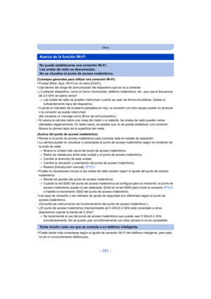 Page 151- 151 -
Otros
(Consejos generales para utilizar una conexión Wi-Fi)•Pruebe [Rest. Ajus. Wi-Fi] en el menú [Conf.].
•Use dentro del rango de comunicación del dispositivo que se va a conectar.•¿Cualquier dispositivo, como el horno microondas, teléfono inalámbrico, etc. que usa la frecuencia 
de 2,4 GHz se opera cerca?
>Las ondas de radio se pueden interrumpir cuando se usan de forma simultánea. Úselas lo 
suficientemente lejos del dispositivo.
•Cuando el indicador de la batería parpadea en rojo, la...