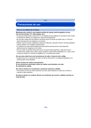 Page 156- 156 -
Otros
Precauciones de uso
Mantenga esta unidad lo más alejada posible del equipo electromagnético (como 
hornos microondas, TV, video juegos, etc.).
•
Si usa esta unidad arriba o cerca de un TV, es posible que las imágenes y/o sonidos en esta unidad 
se distorsionen debido a la radiación de ondas electromagnéticas.
•No use esta unidad cerca de teléfonos celulares porque al hacerlo se puede crear un ruido que 
afecta adversamente las imágenes y/o el sonido.
•Debido a fuertes campos magnéticos...