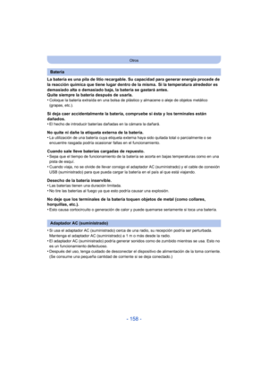 Page 158- 158 -
Otros
La batería es una pila de litio recargable. Su capacidad para generar energía procede de 
la reacción química que tiene lugar dentro de la misma. Si la temperatura alrededor es 
demasiado alta o demasiado baja, la batería se gastará antes.
Quite siempre la batería después de usarla.
•
Coloque la batería extraída en una bolsa de plástico y almacene o aleje de objetos metálico 
(grapas, etc.).
Si deja caer accidentalmente la batería, compruebe si ésta y los terminales están 
dañados.
•
El...