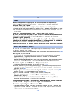 Page 159- 159 -
Otros
No deje la tarjeta a altas temperaturas, ni donde se generan fácilmente ondas 
electromagnéticas o electricidad estática o esté expuesta a la luz directa del sol.
No doble ni deje caer la tarjeta.
•
La tarjeta puede dañarse o bien puede perjudicarse o borrarse su contenido grabado.•Después del uso y cuando la almacena o la transporta meta la tarjeta en su estuche o en una bolsa.•No deje entrar suciedad, polvo ni agua en los terminal es en la parte trasera de la tarjeta, ni los toque 
con...