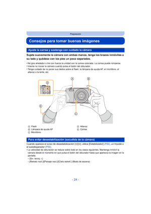 Page 24- 24 -
Preparación
Consejos para tomar buenas imágenes
Sujete suavemente la cámara con ambas manos, tenga los brazos inmóviles a 
su lado y quédese con los pies un poco separados.
•No gire alrededor o tire con fuerza la unidad con la correa colocada. La correa puede romperse.
•Intente no mover la cámara cuando pulsa el botón del obturador.•Tenga cuidado de no poner sus dedos sobre el flash, la lámpara de ayuda AF, el micrófono, el 
altavoz o la lente, etc.
Cuando aparece el aviso de desestabilización [...