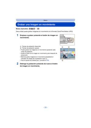 Page 33- 33 -
Básico
Grabar una imagen en movimiento
Modos Aplicables: 
Esta unidad puede grabar imágenes en movimiento en el formato QuickTime Motion JPEG.
ATiempo de grabación disponible
B Tiempo de grabación pasado
•Puede grabar las imágenes en movimiento ajustando cada 
modo de grabación.
•Suelte el botón de la imagen en movimiento justo después de 
presionarlo.
•Mientras graba imágenes en movimiento parpadeará el 
indicador de estado de la grabación (rojo)  C.
•Para el ajuste de [Calidad gra.], consulte la...