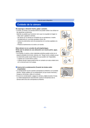 Page 6- 6 -
Antes de usar el dispositivo
Cuidado de la cámara
No exponga a vibración fuerte, golpe o presión.
•La lente, el monitor o la carcasa externa se pueden dañar si se utilizan en 
las siguientes condiciones.
Además es posible que funcionen mal o que no se grabe la imagen si:
–Deja caer o golpear la cámara.
–Se sienta con la cámara en el bolsillo de sus pantalones o inserte 
forzadamente en una bolsa ajustada o llena, etc.
–Coloca los elementos como los accesorios en la correa sujetada a la 
cámara....